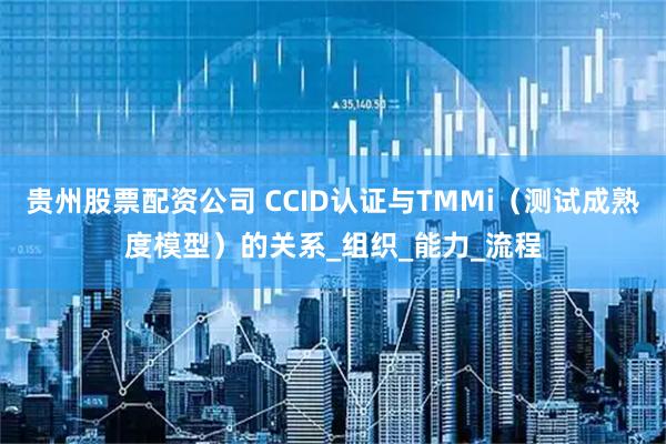 贵州股票配资公司 CCID认证与TMMi（测试成熟度模型）的关系_组织_能力_流程